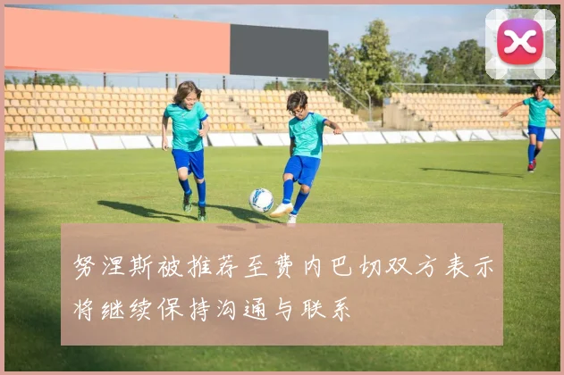 努涅斯被推荐至费内巴切双方表示将继续保持沟通与联系