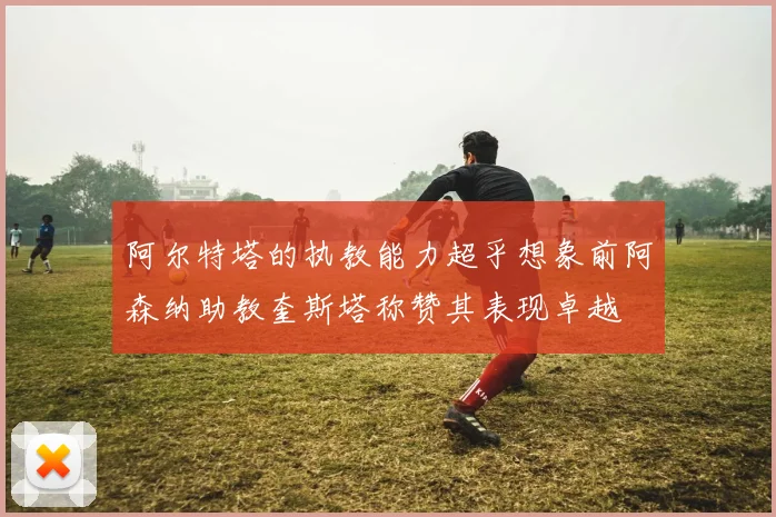 阿尔特塔的执教能力超乎想象前阿森纳助教奎斯塔称赞其表现卓越