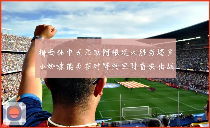 梅西独中五元助阿根廷大胜劳塔罗小蜘蛛能否在对阵约旦时首发出战