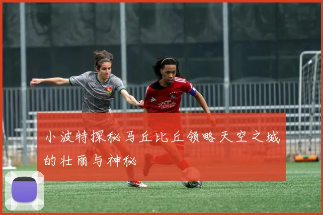 小波特探秘马丘比丘领略天空之城的壮丽与神秘
