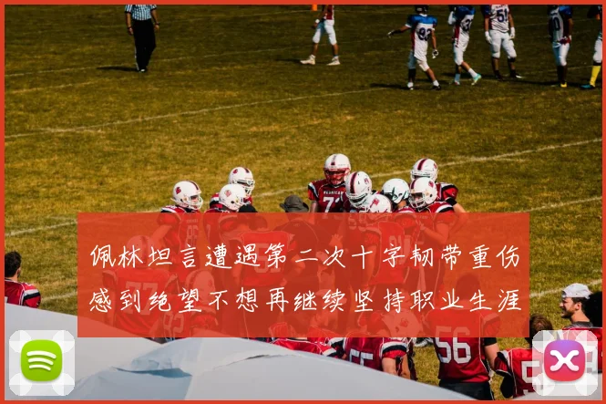佩林坦言遭遇第二次十字韧带重伤感到绝望不想再继续坚持职业生涯