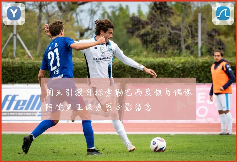 国米引援目标索勒巴西度假与偶像阿德里亚诺亲密合影留念