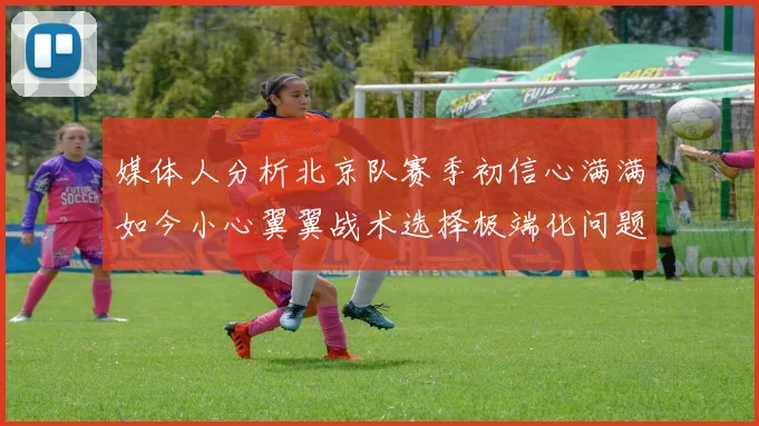 媒体人分析北京队赛季初信心满满如今小心翼翼战术选择极端化问题探讨