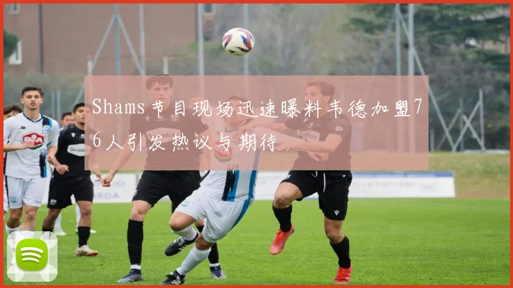 Shams节目现场迅速曝料韦德加盟76人引发热议与期待