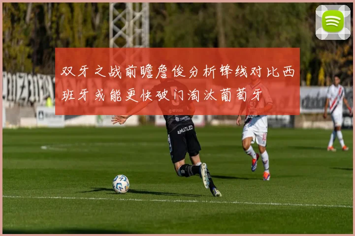 双牙之战前瞻詹俊分析锋线对比西班牙或能更快破门淘汰葡萄牙