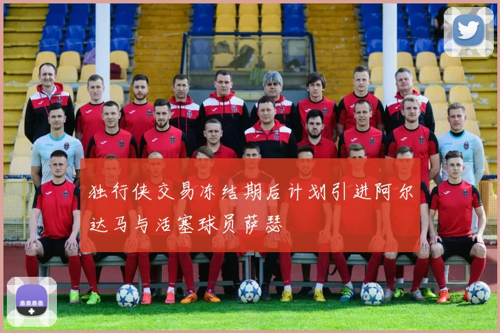 独行侠交易冻结期后计划引进阿尔达马与活塞球员萨瑟