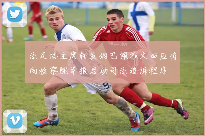 法足协主席转发姆巴佩推文回应将向检察院举报启动司法追诉程序