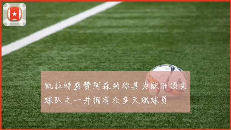 凯拉特盛赞阿森纳称其为欧洲顶尖球队之一并拥有众多天赋球员