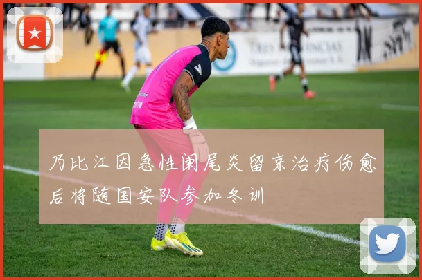 乃比江因急性阑尾炎留京治疗伤愈后将随国安队参加冬训