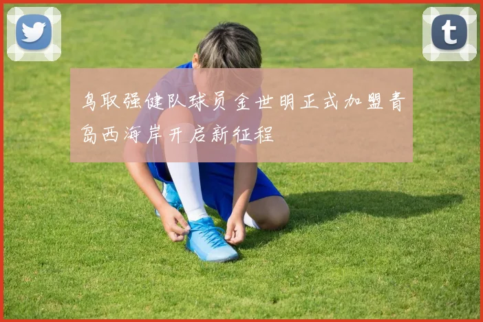 鸟取强健队球员金世明正式加盟青岛西海岸开启新征程
