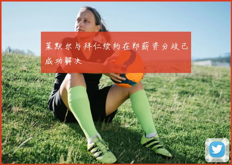 莱默尔与拜仁续约在即薪资分歧已成功解决