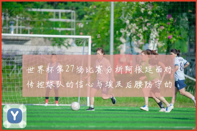 世界杯第27场比赛分析阿根廷面对传控球队的信心与埃及后腰防守的隐患