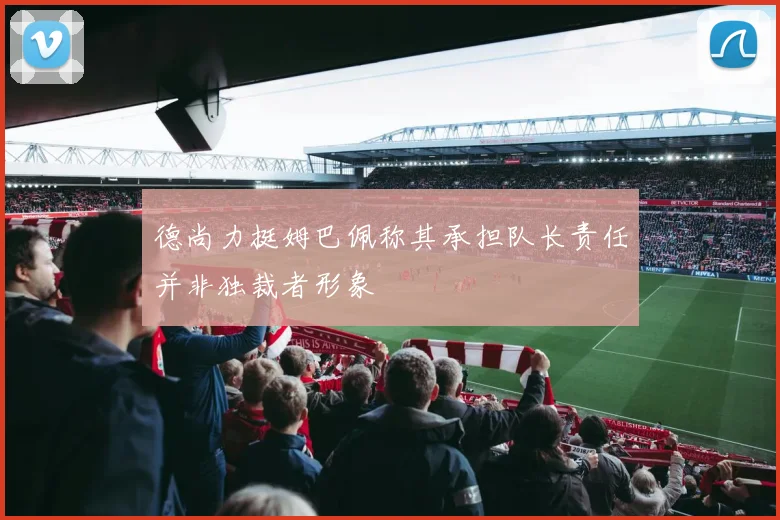 德尚力挺姆巴佩称其承担队长责任并非独裁者形象
