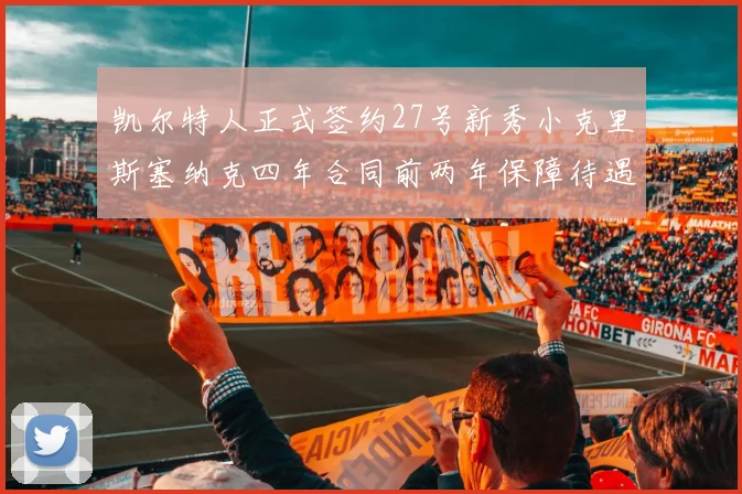 凯尔特人正式签约27号新秀小克里斯塞纳克四年合同前两年保障待遇明确