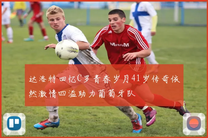 达洛特回忆C罗青春岁月41岁传奇依然激情四溢助力葡萄牙队