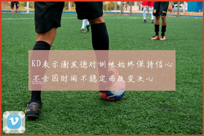 KD表示谢泼德对训练始终保持信心不会因时间不稳定而改变决心