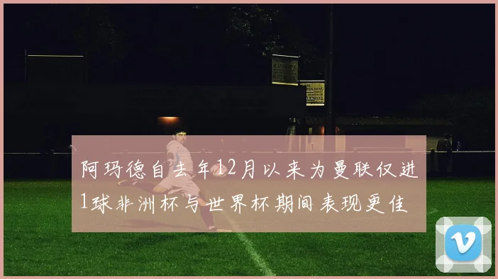 阿玛德自去年12月以来为曼联仅进1球非洲杯与世界杯期间表现更佳