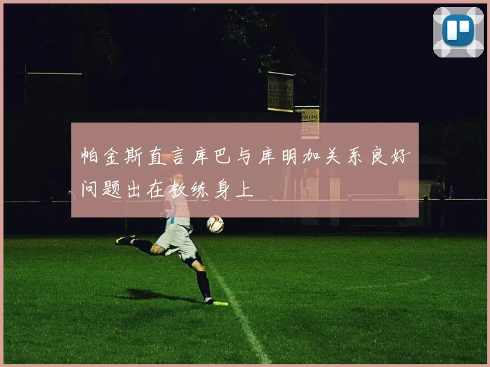帕金斯直言库巴与库明加关系良好问题出在教练身上