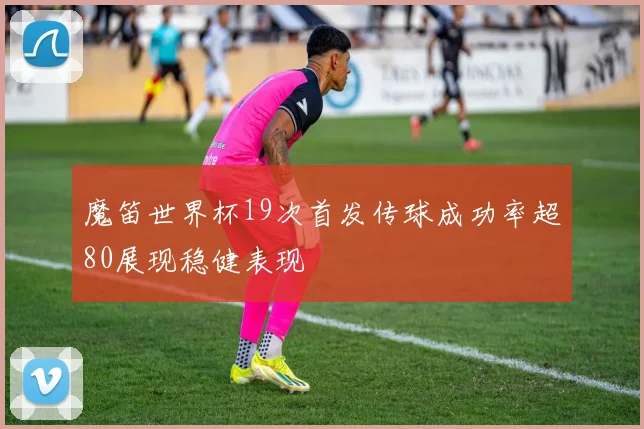 魔笛世界杯19次首发传球成功率超80展现稳健表现