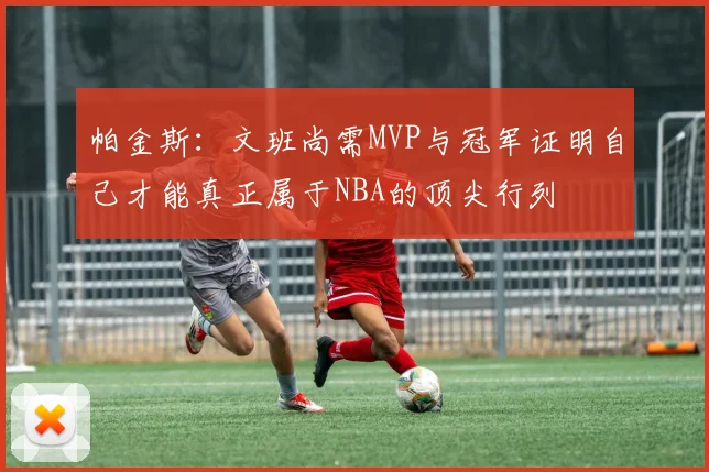 帕金斯：文班尚需MVP与冠军证明自己才能真正属于NBA的顶尖行列