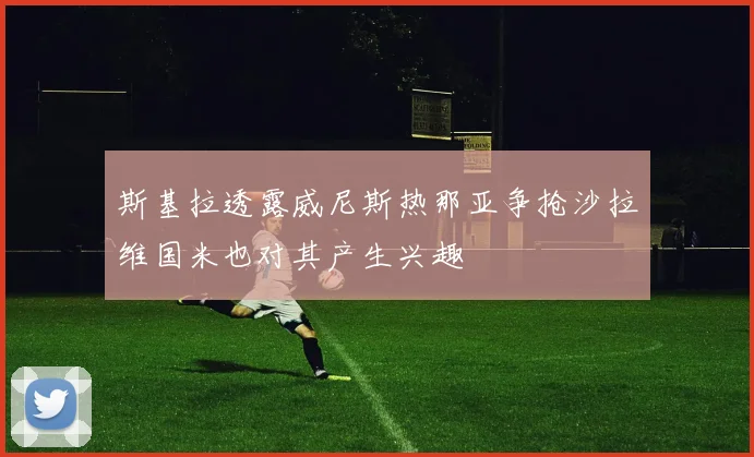 斯基拉透露威尼斯热那亚争抢沙拉维国米也对其产生兴趣