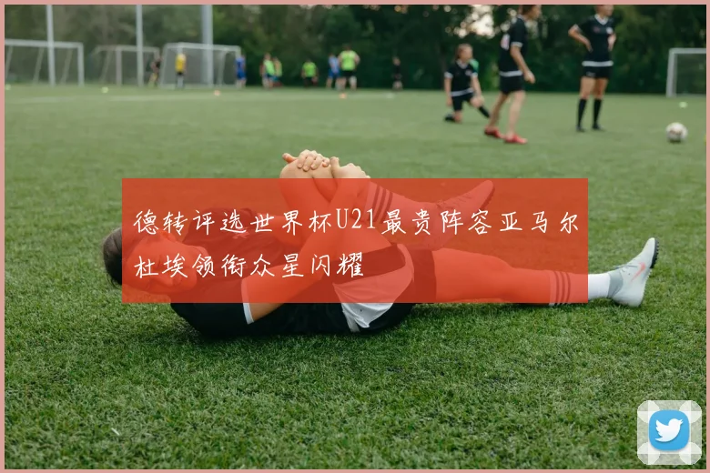 德转评选世界杯U21最贵阵容亚马尔杜埃领衔众星闪耀