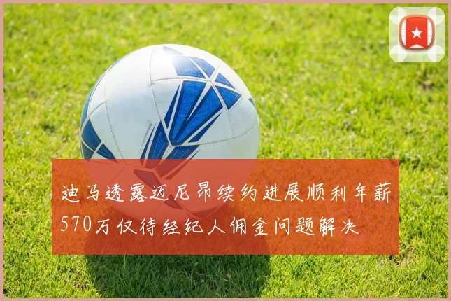 迪马透露迈尼昂续约进展顺利年薪570万仅待经纪人佣金问题解决