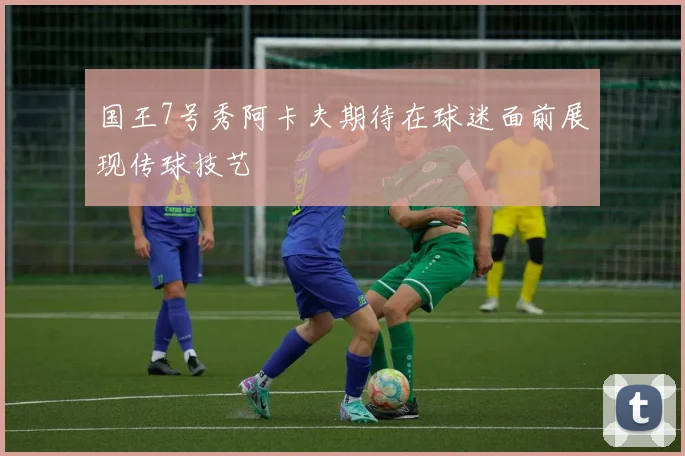 国王7号秀阿卡夫期待在球迷面前展现传球技艺