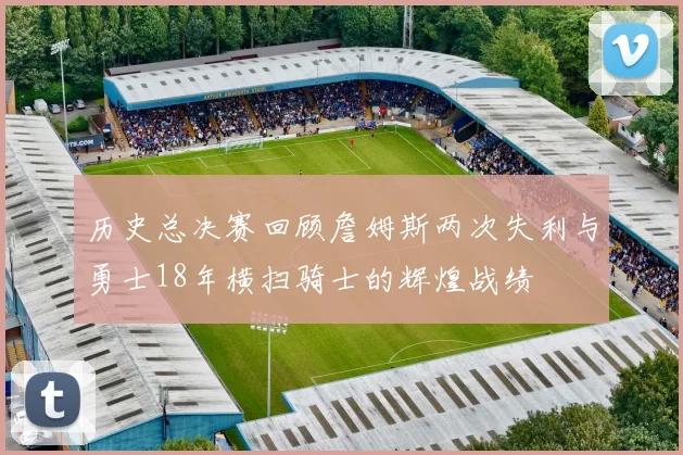 历史总决赛回顾詹姆斯两次失利与勇士18年横扫骑士的辉煌战绩